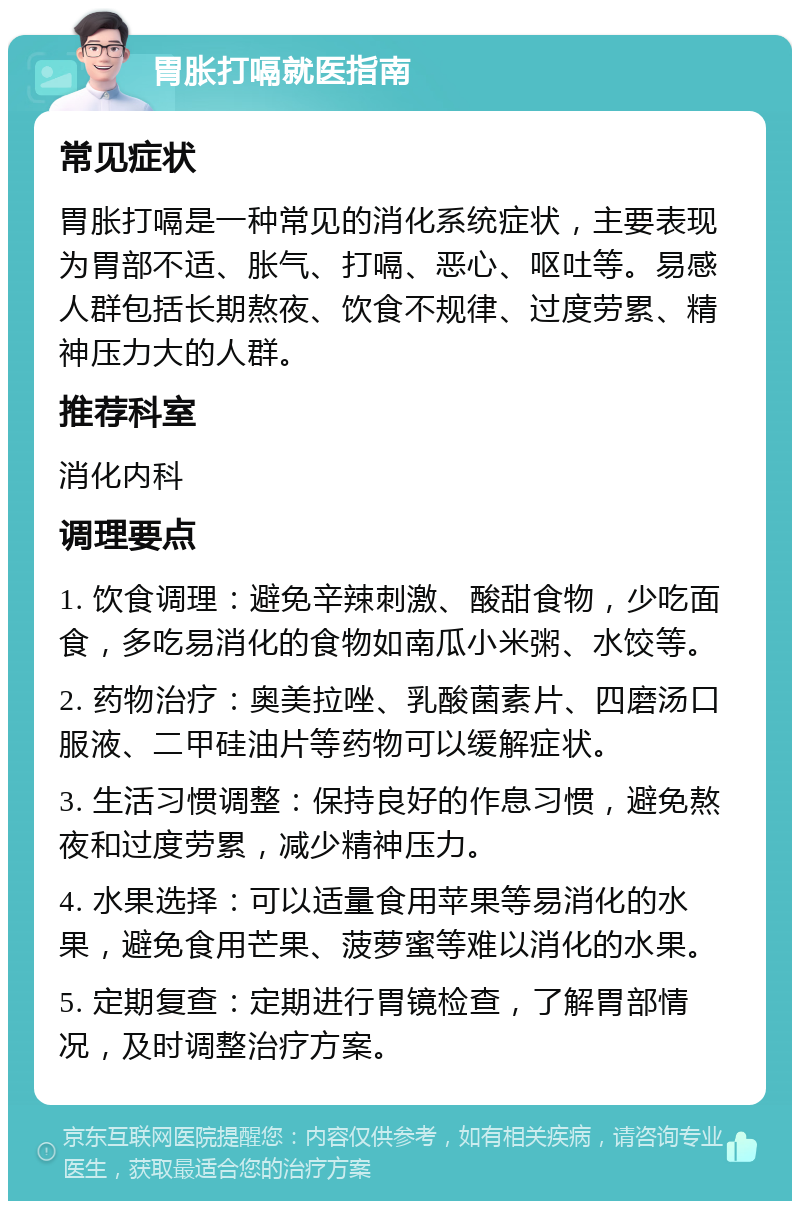 胃胀打嗝就医指南 常见症状 胃胀打嗝是一种常见的消化系统症状，主要表现为胃部不适、胀气、打嗝、恶心、呕吐等。易感人群包括长期熬夜、饮食不规律、过度劳累、精神压力大的人群。 推荐科室 消化内科 调理要点 1. 饮食调理：避免辛辣刺激、酸甜食物，少吃面食，多吃易消化的食物如南瓜小米粥、水饺等。 2. 药物治疗：奥美拉唑、乳酸菌素片、四磨汤口服液、二甲硅油片等药物可以缓解症状。 3. 生活习惯调整：保持良好的作息习惯，避免熬夜和过度劳累，减少精神压力。 4. 水果选择：可以适量食用苹果等易消化的水果，避免食用芒果、菠萝蜜等难以消化的水果。 5. 定期复查：定期进行胃镜检查，了解胃部情况，及时调整治疗方案。