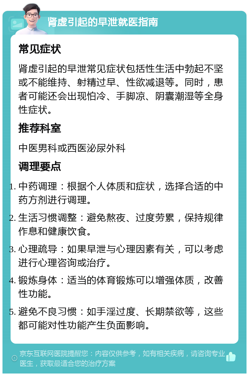 肾虚引起的早泄就医指南 常见症状 肾虚引起的早泄常见症状包括性生活中勃起不坚或不能维持、射精过早、性欲减退等。同时，患者可能还会出现怕冷、手脚凉、阴囊潮湿等全身性症状。 推荐科室 中医男科或西医泌尿外科 调理要点 中药调理：根据个人体质和症状，选择合适的中药方剂进行调理。 生活习惯调整：避免熬夜、过度劳累，保持规律作息和健康饮食。 心理疏导：如果早泄与心理因素有关，可以考虑进行心理咨询或治疗。 锻炼身体：适当的体育锻炼可以增强体质，改善性功能。 避免不良习惯：如手淫过度、长期禁欲等，这些都可能对性功能产生负面影响。