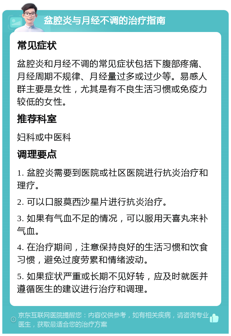 盆腔炎与月经不调的治疗指南 常见症状 盆腔炎和月经不调的常见症状包括下腹部疼痛、月经周期不规律、月经量过多或过少等。易感人群主要是女性，尤其是有不良生活习惯或免疫力较低的女性。 推荐科室 妇科或中医科 调理要点 1. 盆腔炎需要到医院或社区医院进行抗炎治疗和理疗。 2. 可以口服莫西沙星片进行抗炎治疗。 3. 如果有气血不足的情况，可以服用天喜丸来补气血。 4. 在治疗期间，注意保持良好的生活习惯和饮食习惯，避免过度劳累和情绪波动。 5. 如果症状严重或长期不见好转，应及时就医并遵循医生的建议进行治疗和调理。