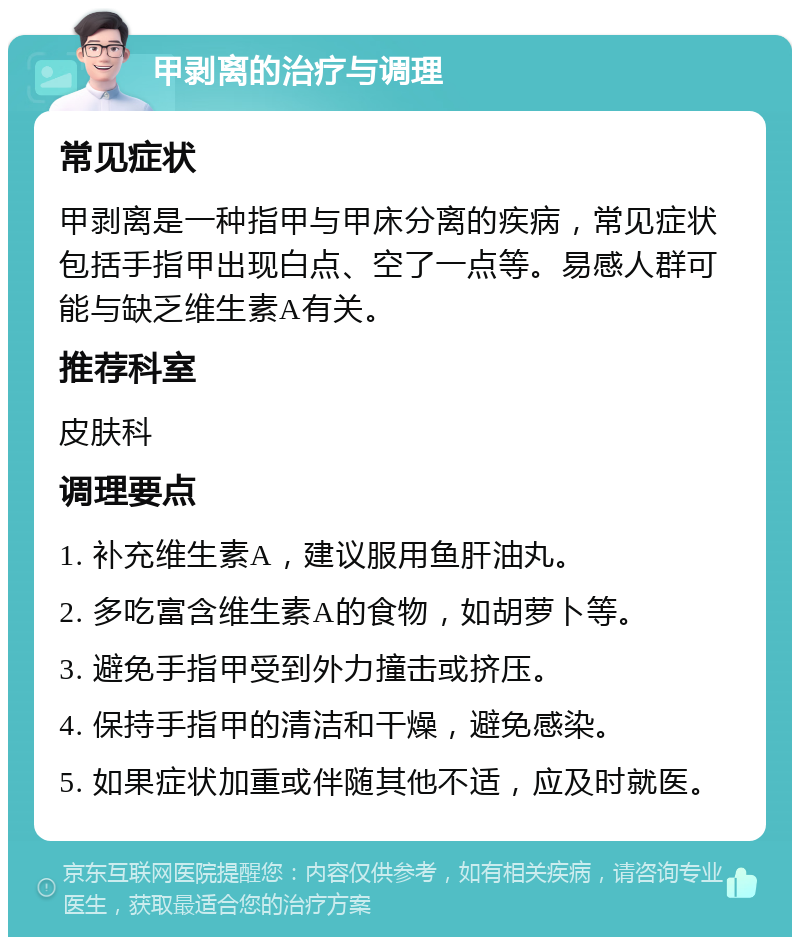 甲剥离的治疗与调理 常见症状 甲剥离是一种指甲与甲床分离的疾病，常见症状包括手指甲出现白点、空了一点等。易感人群可能与缺乏维生素A有关。 推荐科室 皮肤科 调理要点 1. 补充维生素A，建议服用鱼肝油丸。 2. 多吃富含维生素A的食物，如胡萝卜等。 3. 避免手指甲受到外力撞击或挤压。 4. 保持手指甲的清洁和干燥，避免感染。 5. 如果症状加重或伴随其他不适，应及时就医。