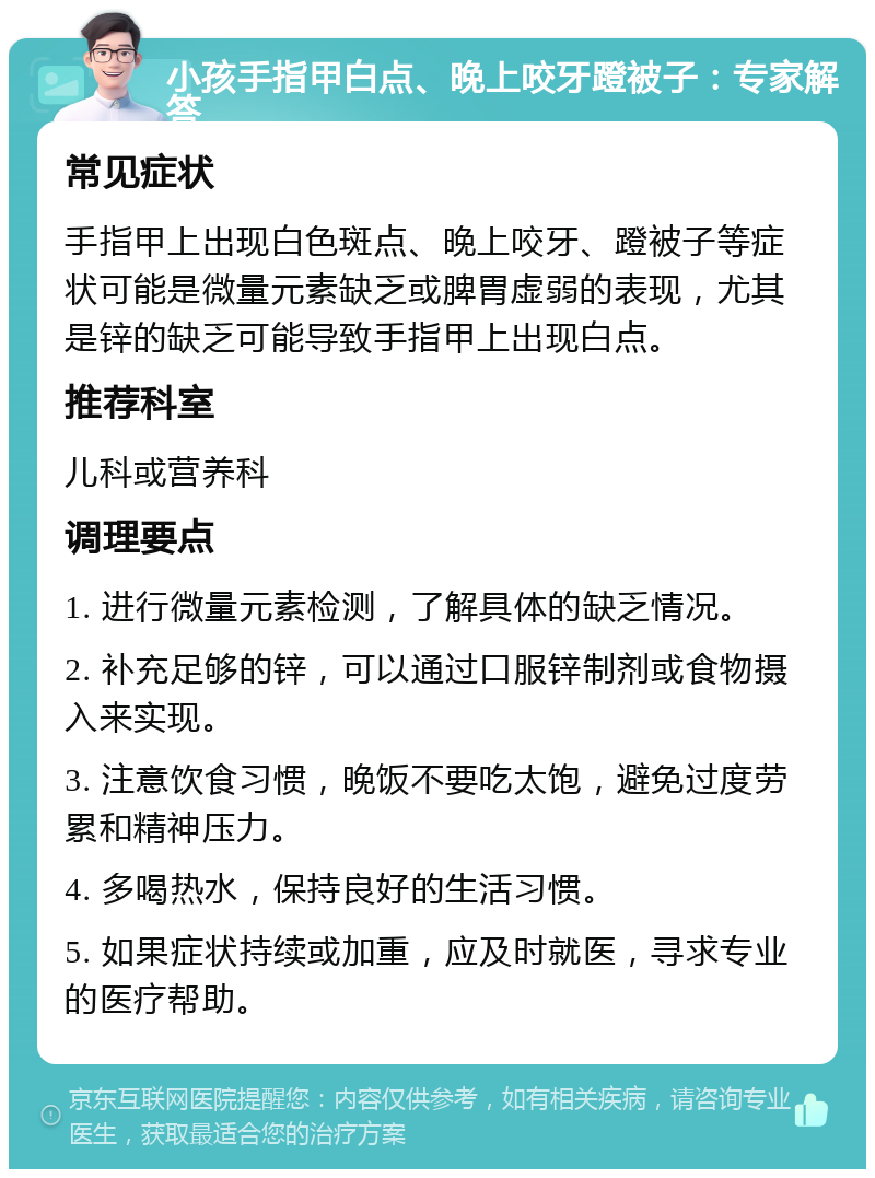 小孩手指甲白点、晚上咬牙蹬被子：专家解答 常见症状 手指甲上出现白色斑点、晚上咬牙、蹬被子等症状可能是微量元素缺乏或脾胃虚弱的表现，尤其是锌的缺乏可能导致手指甲上出现白点。 推荐科室 儿科或营养科 调理要点 1. 进行微量元素检测，了解具体的缺乏情况。 2. 补充足够的锌，可以通过口服锌制剂或食物摄入来实现。 3. 注意饮食习惯，晚饭不要吃太饱，避免过度劳累和精神压力。 4. 多喝热水，保持良好的生活习惯。 5. 如果症状持续或加重，应及时就医，寻求专业的医疗帮助。