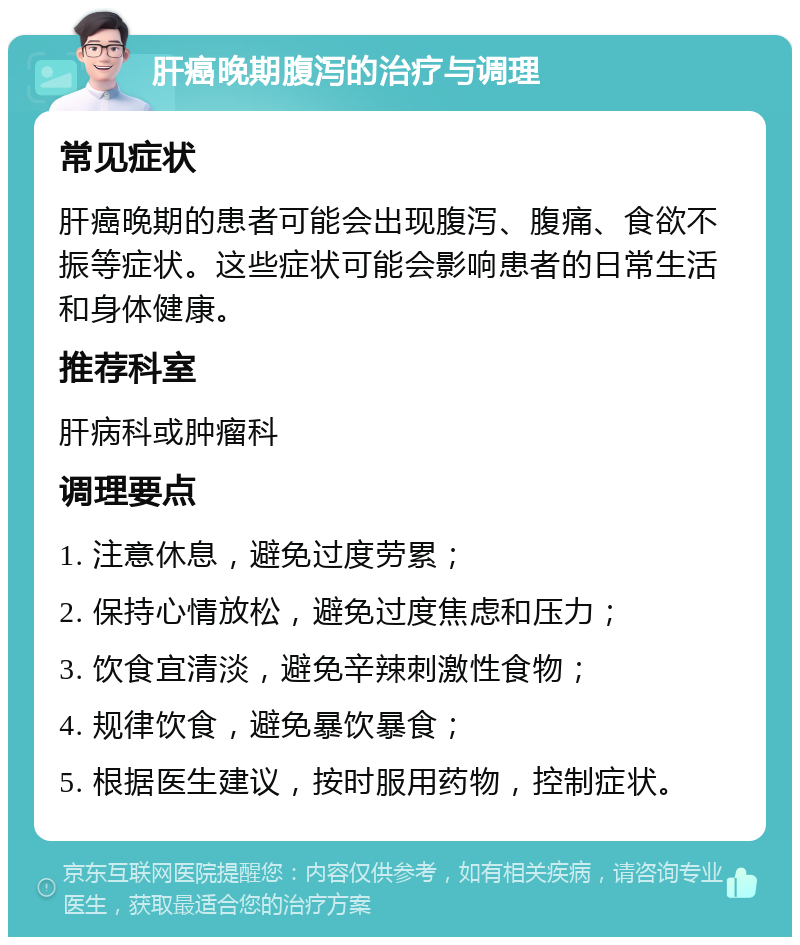 肝癌晚期腹泻的治疗与调理 常见症状 肝癌晚期的患者可能会出现腹泻、腹痛、食欲不振等症状。这些症状可能会影响患者的日常生活和身体健康。 推荐科室 肝病科或肿瘤科 调理要点 1. 注意休息，避免过度劳累； 2. 保持心情放松，避免过度焦虑和压力； 3. 饮食宜清淡，避免辛辣刺激性食物； 4. 规律饮食，避免暴饮暴食； 5. 根据医生建议，按时服用药物，控制症状。