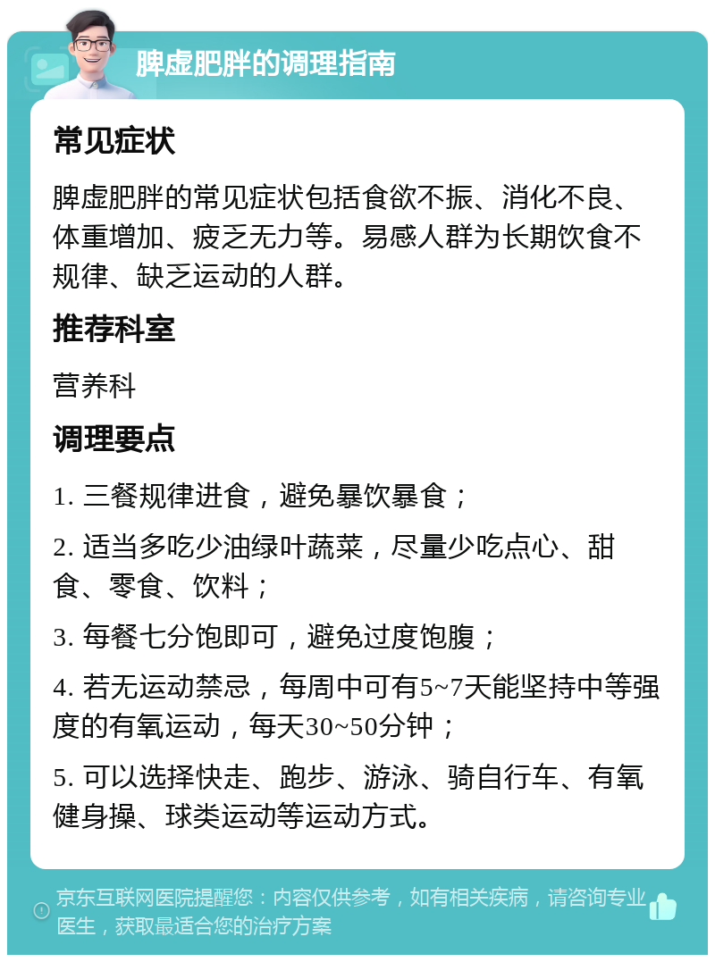 脾虚肥胖的调理指南 常见症状 脾虚肥胖的常见症状包括食欲不振、消化不良、体重增加、疲乏无力等。易感人群为长期饮食不规律、缺乏运动的人群。 推荐科室 营养科 调理要点 1. 三餐规律进食，避免暴饮暴食； 2. 适当多吃少油绿叶蔬菜，尽量少吃点心、甜食、零食、饮料； 3. 每餐七分饱即可，避免过度饱腹； 4. 若无运动禁忌，每周中可有5~7天能坚持中等强度的有氧运动，每天30~50分钟； 5. 可以选择快走、跑步、游泳、骑自行车、有氧健身操、球类运动等运动方式。