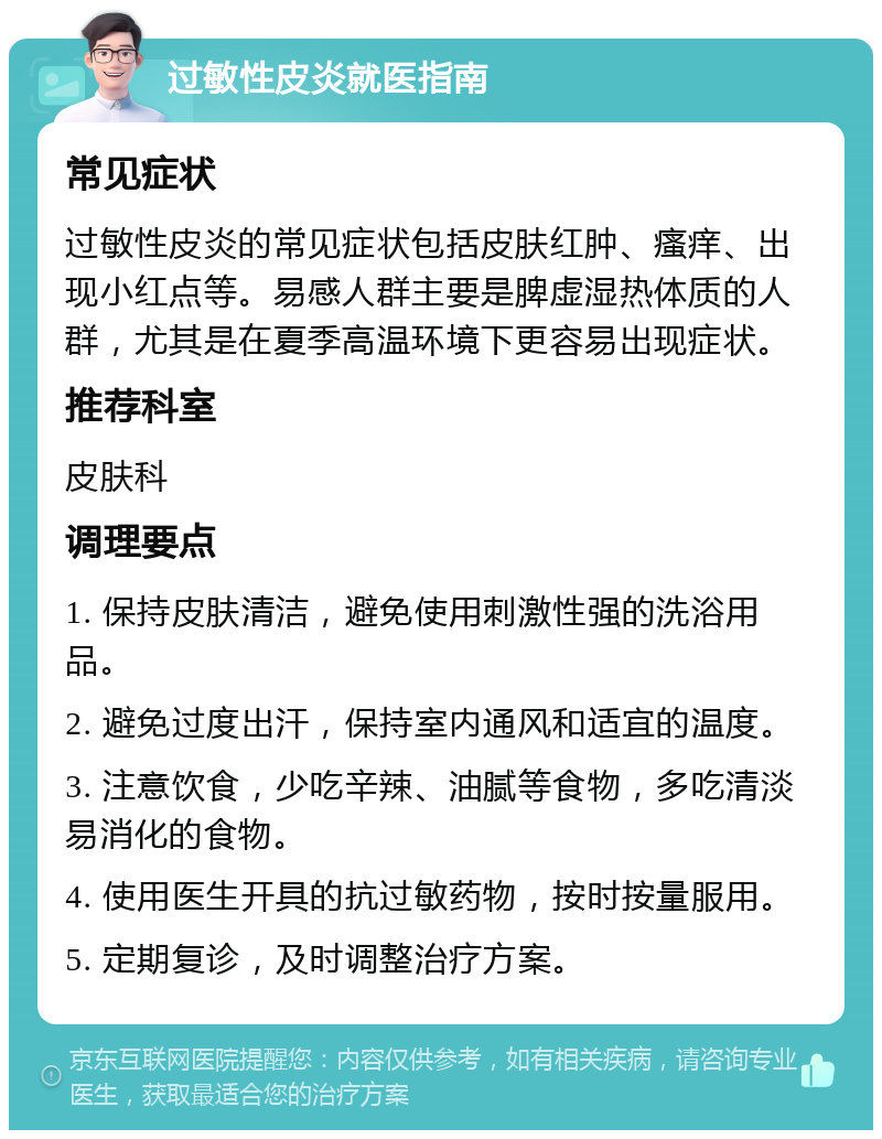 过敏性皮炎就医指南 常见症状 过敏性皮炎的常见症状包括皮肤红肿、瘙痒、出现小红点等。易感人群主要是脾虚湿热体质的人群，尤其是在夏季高温环境下更容易出现症状。 推荐科室 皮肤科 调理要点 1. 保持皮肤清洁，避免使用刺激性强的洗浴用品。 2. 避免过度出汗，保持室内通风和适宜的温度。 3. 注意饮食，少吃辛辣、油腻等食物，多吃清淡易消化的食物。 4. 使用医生开具的抗过敏药物，按时按量服用。 5. 定期复诊，及时调整治疗方案。