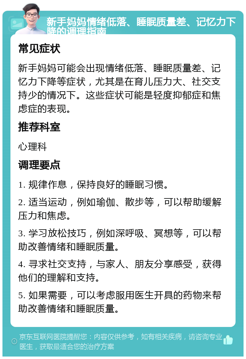 新手妈妈情绪低落、睡眠质量差、记忆力下降的调理指南 常见症状 新手妈妈可能会出现情绪低落、睡眠质量差、记忆力下降等症状，尤其是在育儿压力大、社交支持少的情况下。这些症状可能是轻度抑郁症和焦虑症的表现。 推荐科室 心理科 调理要点 1. 规律作息，保持良好的睡眠习惯。 2. 适当运动，例如瑜伽、散步等，可以帮助缓解压力和焦虑。 3. 学习放松技巧，例如深呼吸、冥想等，可以帮助改善情绪和睡眠质量。 4. 寻求社交支持，与家人、朋友分享感受，获得他们的理解和支持。 5. 如果需要，可以考虑服用医生开具的药物来帮助改善情绪和睡眠质量。