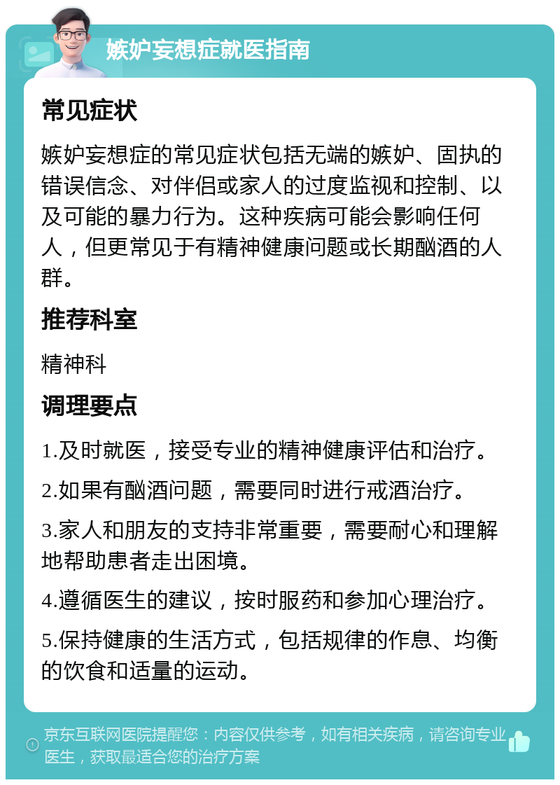 嫉妒妄想症就医指南 常见症状 嫉妒妄想症的常见症状包括无端的嫉妒、固执的错误信念、对伴侣或家人的过度监视和控制、以及可能的暴力行为。这种疾病可能会影响任何人，但更常见于有精神健康问题或长期酗酒的人群。 推荐科室 精神科 调理要点 1.及时就医，接受专业的精神健康评估和治疗。 2.如果有酗酒问题，需要同时进行戒酒治疗。 3.家人和朋友的支持非常重要，需要耐心和理解地帮助患者走出困境。 4.遵循医生的建议，按时服药和参加心理治疗。 5.保持健康的生活方式，包括规律的作息、均衡的饮食和适量的运动。