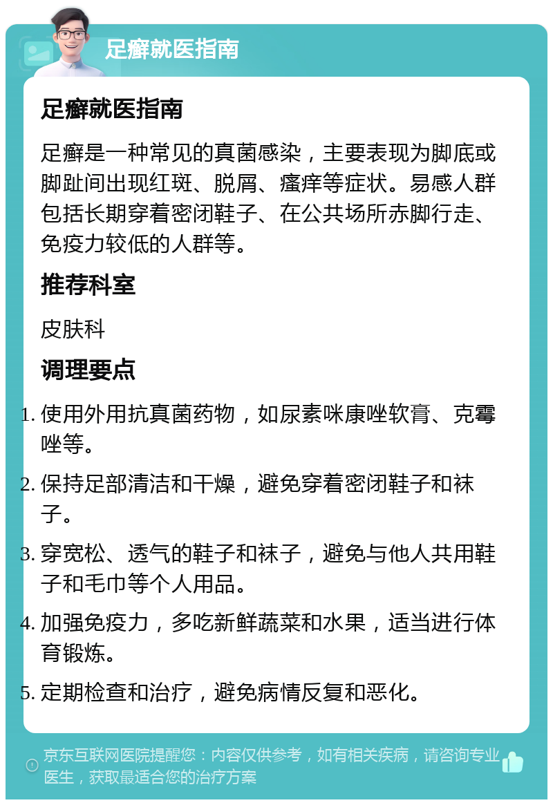 足癣就医指南 足癣就医指南 足癣是一种常见的真菌感染，主要表现为脚底或脚趾间出现红斑、脱屑、瘙痒等症状。易感人群包括长期穿着密闭鞋子、在公共场所赤脚行走、免疫力较低的人群等。 推荐科室 皮肤科 调理要点 使用外用抗真菌药物，如尿素咪康唑软膏、克霉唑等。 保持足部清洁和干燥，避免穿着密闭鞋子和袜子。 穿宽松、透气的鞋子和袜子，避免与他人共用鞋子和毛巾等个人用品。 加强免疫力，多吃新鲜蔬菜和水果，适当进行体育锻炼。 定期检查和治疗，避免病情反复和恶化。