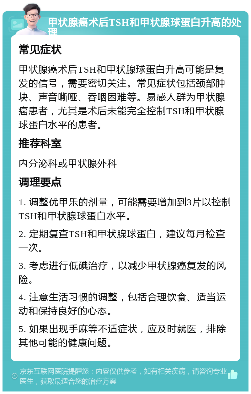 甲状腺癌术后TSH和甲状腺球蛋白升高的处理 常见症状 甲状腺癌术后TSH和甲状腺球蛋白升高可能是复发的信号，需要密切关注。常见症状包括颈部肿块、声音嘶哑、吞咽困难等。易感人群为甲状腺癌患者，尤其是术后未能完全控制TSH和甲状腺球蛋白水平的患者。 推荐科室 内分泌科或甲状腺外科 调理要点 1. 调整优甲乐的剂量，可能需要增加到3片以控制TSH和甲状腺球蛋白水平。 2. 定期复查TSH和甲状腺球蛋白，建议每月检查一次。 3. 考虑进行低碘治疗，以减少甲状腺癌复发的风险。 4. 注意生活习惯的调整，包括合理饮食、适当运动和保持良好的心态。 5. 如果出现手麻等不适症状，应及时就医，排除其他可能的健康问题。