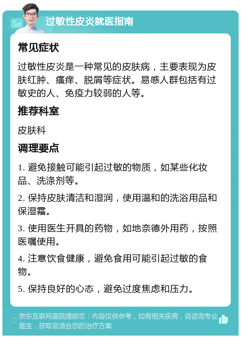 过敏性皮炎就医指南 常见症状 过敏性皮炎是一种常见的皮肤病，主要表现为皮肤红肿、瘙痒、脱屑等症状。易感人群包括有过敏史的人、免疫力较弱的人等。 推荐科室 皮肤科 调理要点 1. 避免接触可能引起过敏的物质，如某些化妆品、洗涤剂等。 2. 保持皮肤清洁和湿润，使用温和的洗浴用品和保湿霜。 3. 使用医生开具的药物，如地奈德外用药，按照医嘱使用。 4. 注意饮食健康，避免食用可能引起过敏的食物。 5. 保持良好的心态，避免过度焦虑和压力。