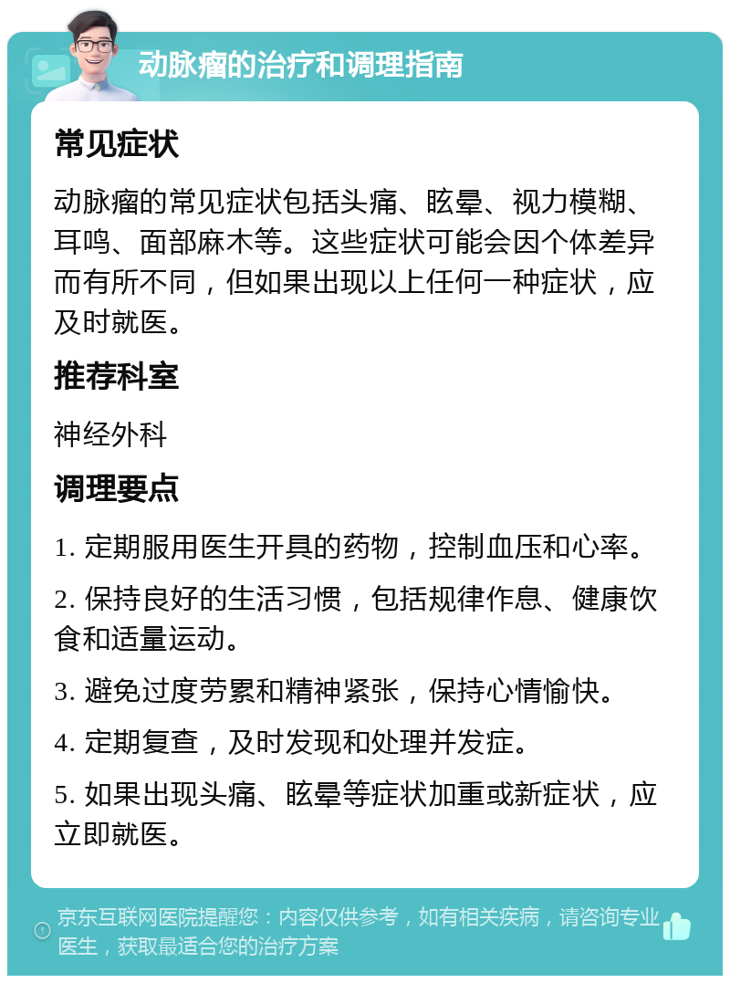 动脉瘤的治疗和调理指南 常见症状 动脉瘤的常见症状包括头痛、眩晕、视力模糊、耳鸣、面部麻木等。这些症状可能会因个体差异而有所不同，但如果出现以上任何一种症状，应及时就医。 推荐科室 神经外科 调理要点 1. 定期服用医生开具的药物，控制血压和心率。 2. 保持良好的生活习惯，包括规律作息、健康饮食和适量运动。 3. 避免过度劳累和精神紧张，保持心情愉快。 4. 定期复查，及时发现和处理并发症。 5. 如果出现头痛、眩晕等症状加重或新症状，应立即就医。