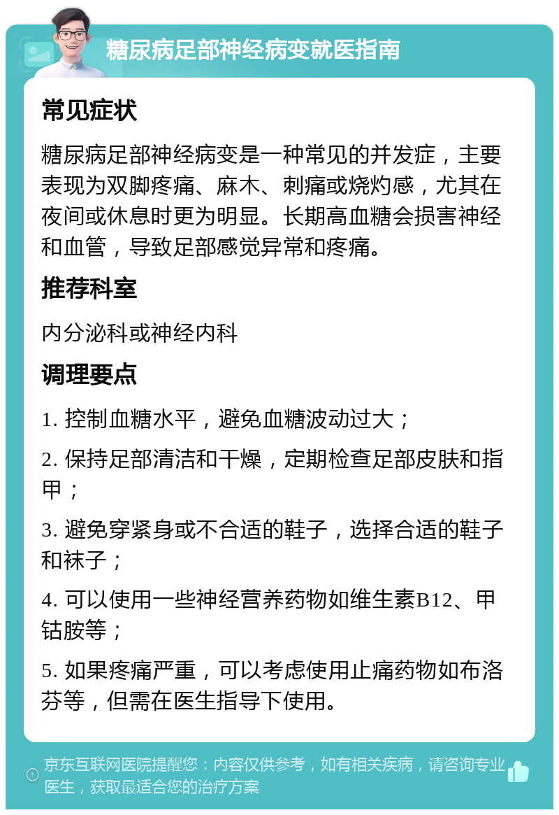 糖尿病足部神经病变就医指南 常见症状 糖尿病足部神经病变是一种常见的并发症，主要表现为双脚疼痛、麻木、刺痛或烧灼感，尤其在夜间或休息时更为明显。长期高血糖会损害神经和血管，导致足部感觉异常和疼痛。 推荐科室 内分泌科或神经内科 调理要点 1. 控制血糖水平，避免血糖波动过大； 2. 保持足部清洁和干燥，定期检查足部皮肤和指甲； 3. 避免穿紧身或不合适的鞋子，选择合适的鞋子和袜子； 4. 可以使用一些神经营养药物如维生素B12、甲钴胺等； 5. 如果疼痛严重，可以考虑使用止痛药物如布洛芬等，但需在医生指导下使用。