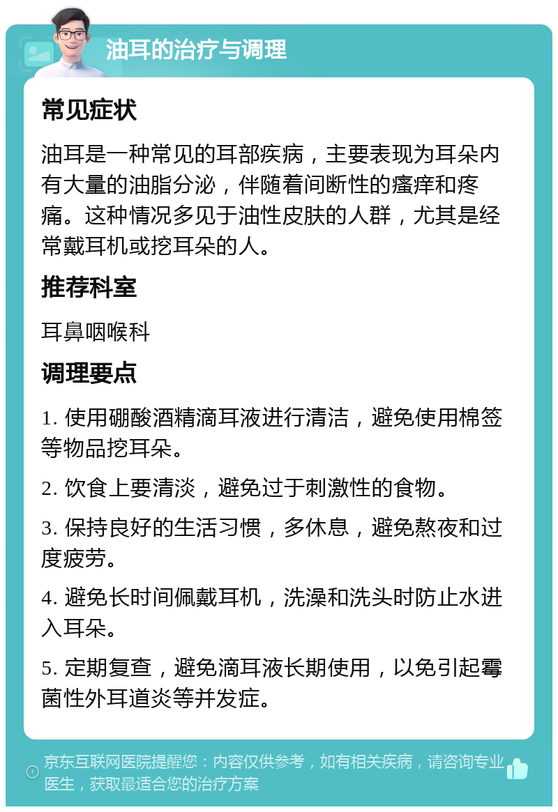 油耳的治疗与调理 常见症状 油耳是一种常见的耳部疾病，主要表现为耳朵内有大量的油脂分泌，伴随着间断性的瘙痒和疼痛。这种情况多见于油性皮肤的人群，尤其是经常戴耳机或挖耳朵的人。 推荐科室 耳鼻咽喉科 调理要点 1. 使用硼酸酒精滴耳液进行清洁，避免使用棉签等物品挖耳朵。 2. 饮食上要清淡，避免过于刺激性的食物。 3. 保持良好的生活习惯，多休息，避免熬夜和过度疲劳。 4. 避免长时间佩戴耳机，洗澡和洗头时防止水进入耳朵。 5. 定期复查，避免滴耳液长期使用，以免引起霉菌性外耳道炎等并发症。