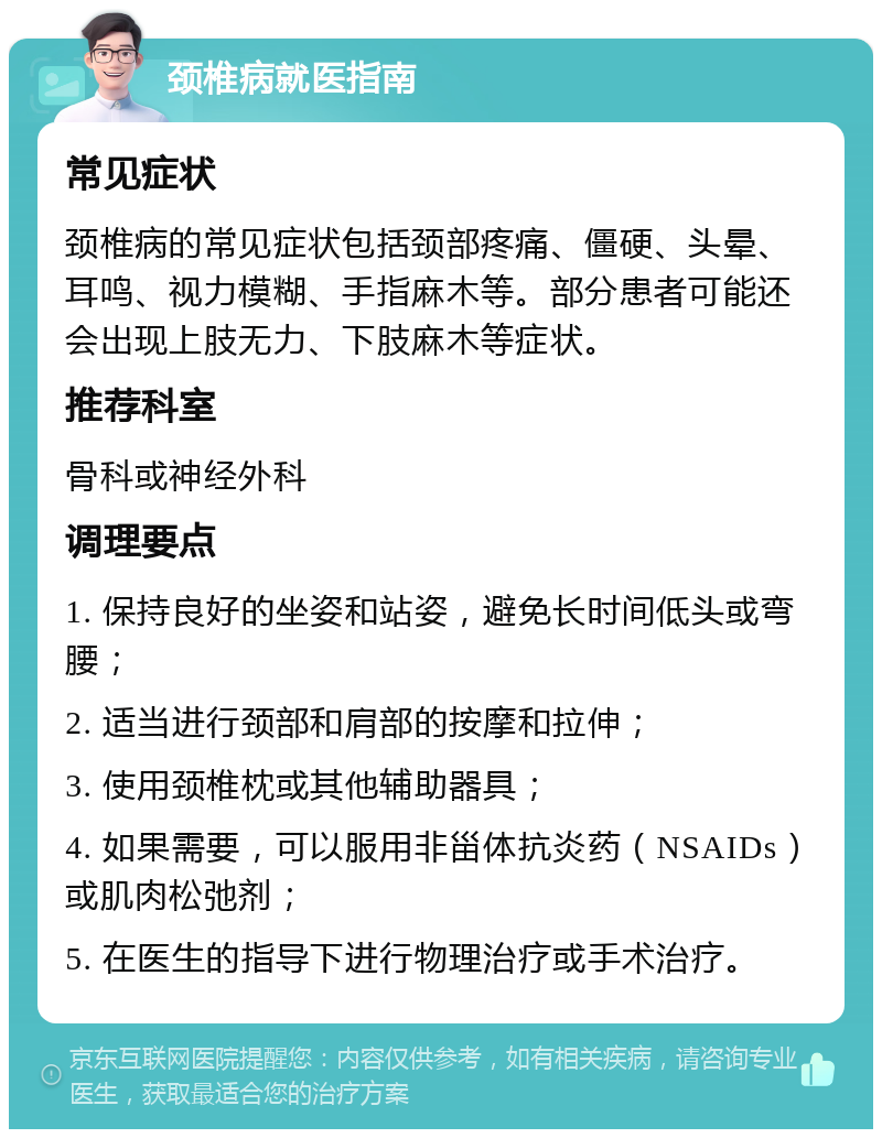 颈椎病就医指南 常见症状 颈椎病的常见症状包括颈部疼痛、僵硬、头晕、耳鸣、视力模糊、手指麻木等。部分患者可能还会出现上肢无力、下肢麻木等症状。 推荐科室 骨科或神经外科 调理要点 1. 保持良好的坐姿和站姿，避免长时间低头或弯腰； 2. 适当进行颈部和肩部的按摩和拉伸； 3. 使用颈椎枕或其他辅助器具； 4. 如果需要，可以服用非甾体抗炎药（NSAIDs）或肌肉松弛剂； 5. 在医生的指导下进行物理治疗或手术治疗。