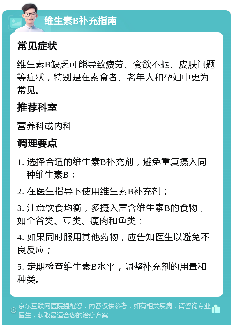 维生素B补充指南 常见症状 维生素B缺乏可能导致疲劳、食欲不振、皮肤问题等症状，特别是在素食者、老年人和孕妇中更为常见。 推荐科室 营养科或内科 调理要点 1. 选择合适的维生素B补充剂，避免重复摄入同一种维生素B； 2. 在医生指导下使用维生素B补充剂； 3. 注意饮食均衡，多摄入富含维生素B的食物，如全谷类、豆类、瘦肉和鱼类； 4. 如果同时服用其他药物，应告知医生以避免不良反应； 5. 定期检查维生素B水平，调整补充剂的用量和种类。