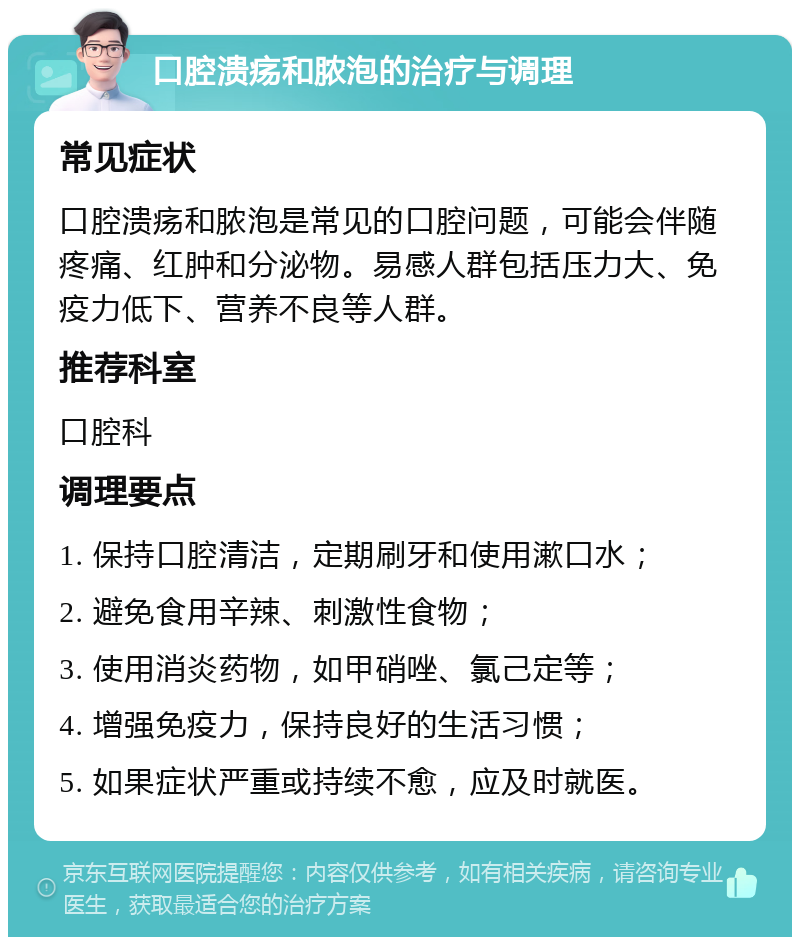 口腔溃疡和脓泡的治疗与调理 常见症状 口腔溃疡和脓泡是常见的口腔问题，可能会伴随疼痛、红肿和分泌物。易感人群包括压力大、免疫力低下、营养不良等人群。 推荐科室 口腔科 调理要点 1. 保持口腔清洁，定期刷牙和使用漱口水； 2. 避免食用辛辣、刺激性食物； 3. 使用消炎药物，如甲硝唑、氯己定等； 4. 增强免疫力，保持良好的生活习惯； 5. 如果症状严重或持续不愈，应及时就医。