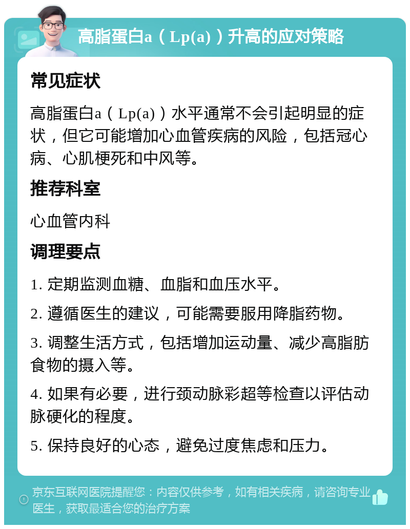 高脂蛋白a（Lp(a)）升高的应对策略 常见症状 高脂蛋白a（Lp(a)）水平通常不会引起明显的症状，但它可能增加心血管疾病的风险，包括冠心病、心肌梗死和中风等。 推荐科室 心血管内科 调理要点 1. 定期监测血糖、血脂和血压水平。 2. 遵循医生的建议，可能需要服用降脂药物。 3. 调整生活方式，包括增加运动量、减少高脂肪食物的摄入等。 4. 如果有必要，进行颈动脉彩超等检查以评估动脉硬化的程度。 5. 保持良好的心态，避免过度焦虑和压力。