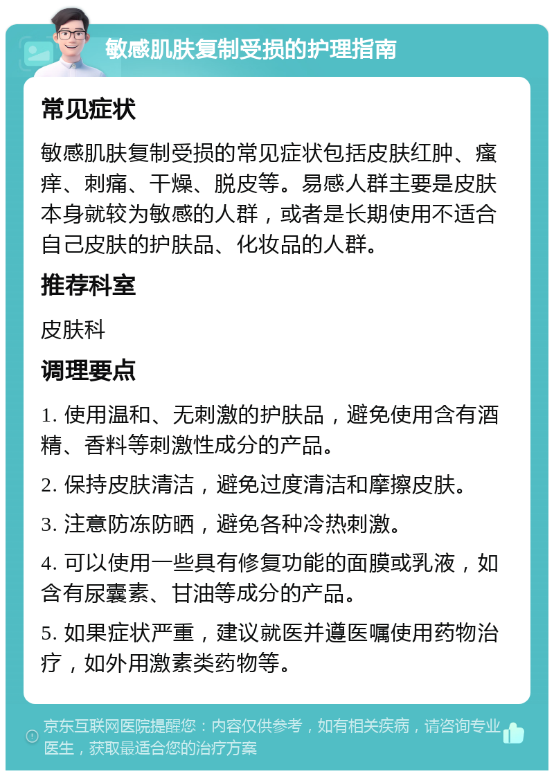 敏感肌肤复制受损的护理指南 常见症状 敏感肌肤复制受损的常见症状包括皮肤红肿、瘙痒、刺痛、干燥、脱皮等。易感人群主要是皮肤本身就较为敏感的人群，或者是长期使用不适合自己皮肤的护肤品、化妆品的人群。 推荐科室 皮肤科 调理要点 1. 使用温和、无刺激的护肤品，避免使用含有酒精、香料等刺激性成分的产品。 2. 保持皮肤清洁，避免过度清洁和摩擦皮肤。 3. 注意防冻防晒，避免各种冷热刺激。 4. 可以使用一些具有修复功能的面膜或乳液，如含有尿囊素、甘油等成分的产品。 5. 如果症状严重，建议就医并遵医嘱使用药物治疗，如外用激素类药物等。