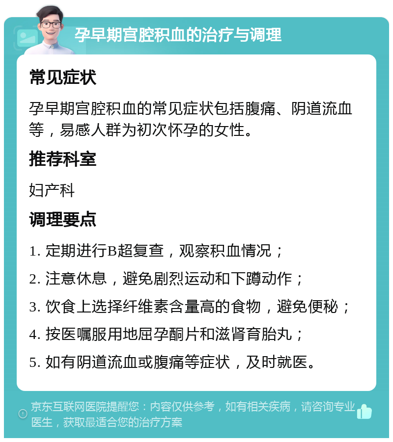 孕早期宫腔积血的治疗与调理 常见症状 孕早期宫腔积血的常见症状包括腹痛、阴道流血等，易感人群为初次怀孕的女性。 推荐科室 妇产科 调理要点 1. 定期进行B超复查，观察积血情况； 2. 注意休息，避免剧烈运动和下蹲动作； 3. 饮食上选择纤维素含量高的食物，避免便秘； 4. 按医嘱服用地屈孕酮片和滋肾育胎丸； 5. 如有阴道流血或腹痛等症状，及时就医。