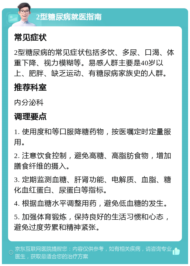 2型糖尿病就医指南 常见症状 2型糖尿病的常见症状包括多饮、多尿、口渴、体重下降、视力模糊等。易感人群主要是40岁以上、肥胖、缺乏运动、有糖尿病家族史的人群。 推荐科室 内分泌科 调理要点 1. 使用度和等口服降糖药物，按医嘱定时定量服用。 2. 注意饮食控制，避免高糖、高脂肪食物，增加膳食纤维的摄入。 3. 定期监测血糖、肝肾功能、电解质、血脂、糖化血红蛋白、尿蛋白等指标。 4. 根据血糖水平调整用药，避免低血糖的发生。 5. 加强体育锻炼，保持良好的生活习惯和心态，避免过度劳累和精神紧张。