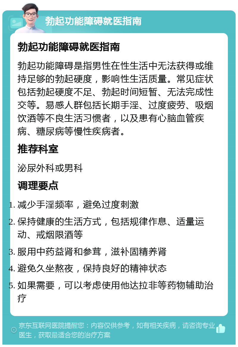 勃起功能障碍就医指南 勃起功能障碍就医指南 勃起功能障碍是指男性在性生活中无法获得或维持足够的勃起硬度，影响性生活质量。常见症状包括勃起硬度不足、勃起时间短暂、无法完成性交等。易感人群包括长期手淫、过度疲劳、吸烟饮酒等不良生活习惯者，以及患有心脑血管疾病、糖尿病等慢性疾病者。 推荐科室 泌尿外科或男科 调理要点 减少手淫频率，避免过度刺激 保持健康的生活方式，包括规律作息、适量运动、戒烟限酒等 服用中药益肾和参茸，滋补固精养肾 避免久坐熬夜，保持良好的精神状态 如果需要，可以考虑使用他达拉非等药物辅助治疗