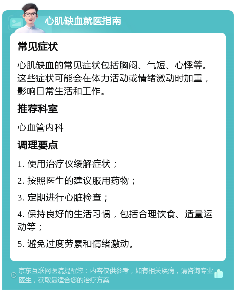 心肌缺血就医指南 常见症状 心肌缺血的常见症状包括胸闷、气短、心悸等。这些症状可能会在体力活动或情绪激动时加重，影响日常生活和工作。 推荐科室 心血管内科 调理要点 1. 使用治疗仪缓解症状； 2. 按照医生的建议服用药物； 3. 定期进行心脏检查； 4. 保持良好的生活习惯，包括合理饮食、适量运动等； 5. 避免过度劳累和情绪激动。