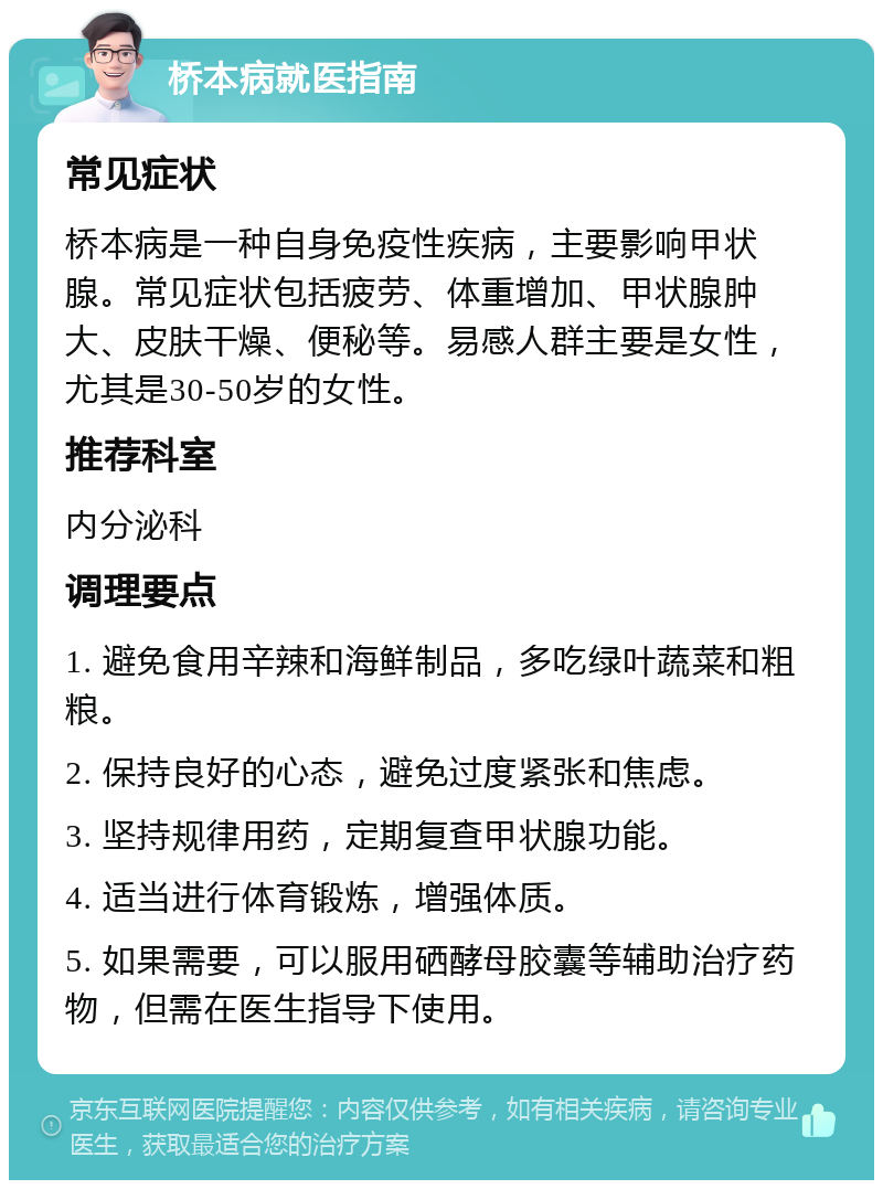 桥本病就医指南 常见症状 桥本病是一种自身免疫性疾病，主要影响甲状腺。常见症状包括疲劳、体重增加、甲状腺肿大、皮肤干燥、便秘等。易感人群主要是女性，尤其是30-50岁的女性。 推荐科室 内分泌科 调理要点 1. 避免食用辛辣和海鲜制品，多吃绿叶蔬菜和粗粮。 2. 保持良好的心态，避免过度紧张和焦虑。 3. 坚持规律用药，定期复查甲状腺功能。 4. 适当进行体育锻炼，增强体质。 5. 如果需要，可以服用硒酵母胶囊等辅助治疗药物，但需在医生指导下使用。