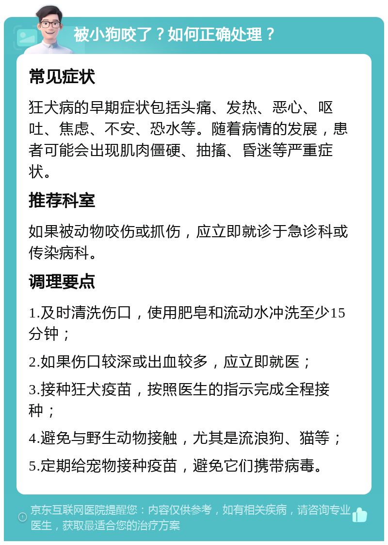 被小狗咬了？如何正确处理？ 常见症状 狂犬病的早期症状包括头痛、发热、恶心、呕吐、焦虑、不安、恐水等。随着病情的发展，患者可能会出现肌肉僵硬、抽搐、昏迷等严重症状。 推荐科室 如果被动物咬伤或抓伤，应立即就诊于急诊科或传染病科。 调理要点 1.及时清洗伤口，使用肥皂和流动水冲洗至少15分钟； 2.如果伤口较深或出血较多，应立即就医； 3.接种狂犬疫苗，按照医生的指示完成全程接种； 4.避免与野生动物接触，尤其是流浪狗、猫等； 5.定期给宠物接种疫苗，避免它们携带病毒。