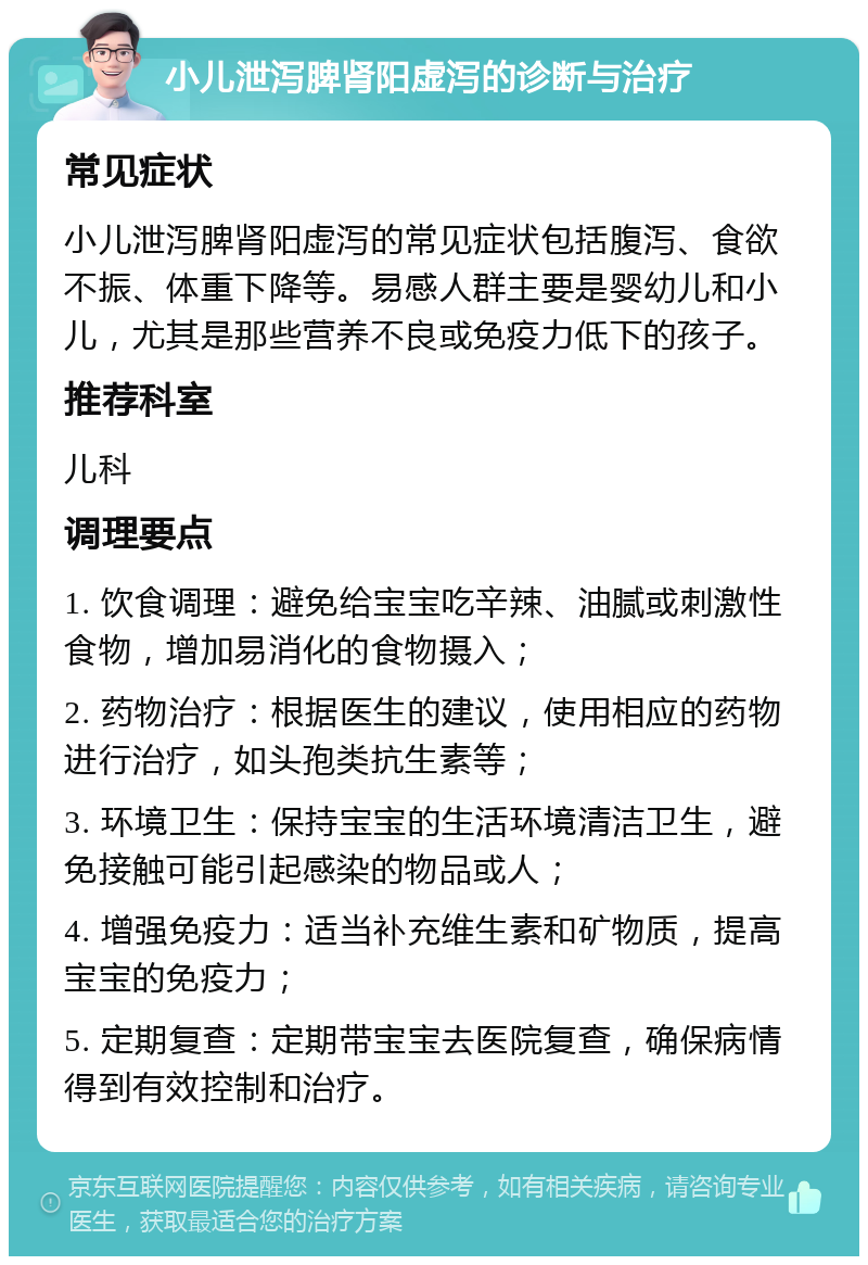 小儿泄泻脾肾阳虚泻的诊断与治疗 常见症状 小儿泄泻脾肾阳虚泻的常见症状包括腹泻、食欲不振、体重下降等。易感人群主要是婴幼儿和小儿，尤其是那些营养不良或免疫力低下的孩子。 推荐科室 儿科 调理要点 1. 饮食调理：避免给宝宝吃辛辣、油腻或刺激性食物，增加易消化的食物摄入； 2. 药物治疗：根据医生的建议，使用相应的药物进行治疗，如头孢类抗生素等； 3. 环境卫生：保持宝宝的生活环境清洁卫生，避免接触可能引起感染的物品或人； 4. 增强免疫力：适当补充维生素和矿物质，提高宝宝的免疫力； 5. 定期复查：定期带宝宝去医院复查，确保病情得到有效控制和治疗。