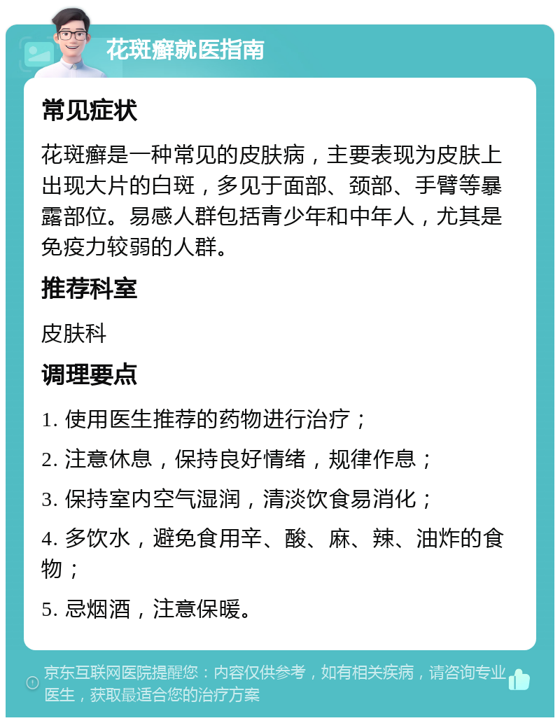 花斑癣就医指南 常见症状 花斑癣是一种常见的皮肤病，主要表现为皮肤上出现大片的白斑，多见于面部、颈部、手臂等暴露部位。易感人群包括青少年和中年人，尤其是免疫力较弱的人群。 推荐科室 皮肤科 调理要点 1. 使用医生推荐的药物进行治疗； 2. 注意休息，保持良好情绪，规律作息； 3. 保持室内空气湿润，清淡饮食易消化； 4. 多饮水，避免食用辛、酸、麻、辣、油炸的食物； 5. 忌烟酒，注意保暖。