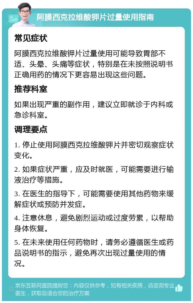 阿膜西克拉维酸钾片过量使用指南 常见症状 阿膜西克拉维酸钾片过量使用可能导致胃部不适、头晕、头痛等症状，特别是在未按照说明书正确用药的情况下更容易出现这些问题。 推荐科室 如果出现严重的副作用，建议立即就诊于内科或急诊科室。 调理要点 1. 停止使用阿膜西克拉维酸钾片并密切观察症状变化。 2. 如果症状严重，应及时就医，可能需要进行输液治疗等措施。 3. 在医生的指导下，可能需要使用其他药物来缓解症状或预防并发症。 4. 注意休息，避免剧烈运动或过度劳累，以帮助身体恢复。 5. 在未来使用任何药物时，请务必遵循医生或药品说明书的指示，避免再次出现过量使用的情况。