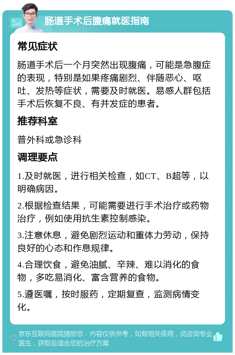 肠道手术后腹痛就医指南 常见症状 肠道手术后一个月突然出现腹痛，可能是急腹症的表现，特别是如果疼痛剧烈、伴随恶心、呕吐、发热等症状，需要及时就医。易感人群包括手术后恢复不良、有并发症的患者。 推荐科室 普外科或急诊科 调理要点 1.及时就医，进行相关检查，如CT、B超等，以明确病因。 2.根据检查结果，可能需要进行手术治疗或药物治疗，例如使用抗生素控制感染。 3.注意休息，避免剧烈运动和重体力劳动，保持良好的心态和作息规律。 4.合理饮食，避免油腻、辛辣、难以消化的食物，多吃易消化、富含营养的食物。 5.遵医嘱，按时服药，定期复查，监测病情变化。