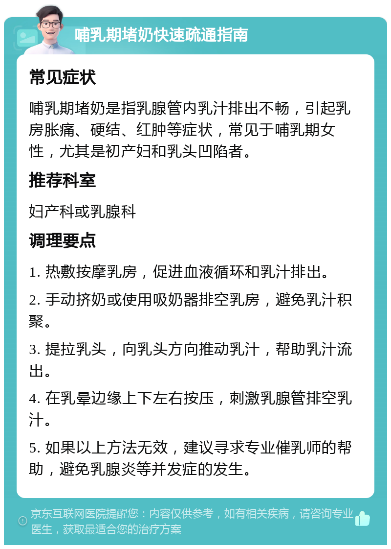 哺乳期堵奶快速疏通指南 常见症状 哺乳期堵奶是指乳腺管内乳汁排出不畅，引起乳房胀痛、硬结、红肿等症状，常见于哺乳期女性，尤其是初产妇和乳头凹陷者。 推荐科室 妇产科或乳腺科 调理要点 1. 热敷按摩乳房，促进血液循环和乳汁排出。 2. 手动挤奶或使用吸奶器排空乳房，避免乳汁积聚。 3. 提拉乳头，向乳头方向推动乳汁，帮助乳汁流出。 4. 在乳晕边缘上下左右按压，刺激乳腺管排空乳汁。 5. 如果以上方法无效，建议寻求专业催乳师的帮助，避免乳腺炎等并发症的发生。