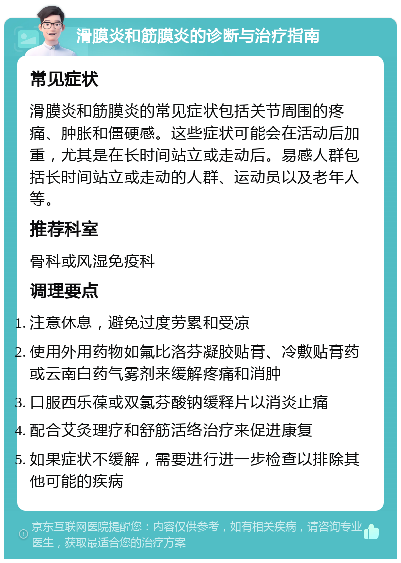 滑膜炎和筋膜炎的诊断与治疗指南 常见症状 滑膜炎和筋膜炎的常见症状包括关节周围的疼痛、肿胀和僵硬感。这些症状可能会在活动后加重，尤其是在长时间站立或走动后。易感人群包括长时间站立或走动的人群、运动员以及老年人等。 推荐科室 骨科或风湿免疫科 调理要点 注意休息，避免过度劳累和受凉 使用外用药物如氟比洛芬凝胶贴膏、冷敷贴膏药或云南白药气雾剂来缓解疼痛和消肿 口服西乐葆或双氯芬酸钠缓释片以消炎止痛 配合艾灸理疗和舒筋活络治疗来促进康复 如果症状不缓解，需要进行进一步检查以排除其他可能的疾病