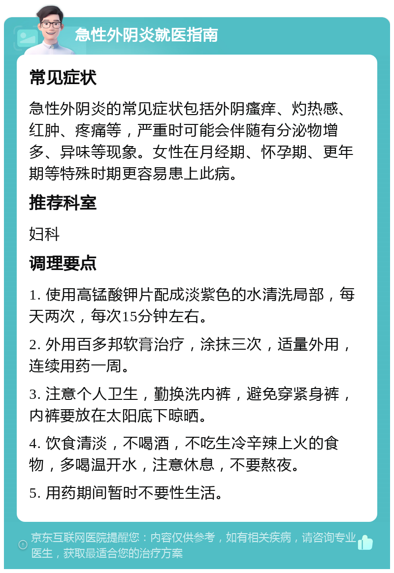 急性外阴炎就医指南 常见症状 急性外阴炎的常见症状包括外阴瘙痒、灼热感、红肿、疼痛等，严重时可能会伴随有分泌物增多、异味等现象。女性在月经期、怀孕期、更年期等特殊时期更容易患上此病。 推荐科室 妇科 调理要点 1. 使用高锰酸钾片配成淡紫色的水清洗局部，每天两次，每次15分钟左右。 2. 外用百多邦软膏治疗，涂抹三次，适量外用，连续用药一周。 3. 注意个人卫生，勤换洗内裤，避免穿紧身裤，内裤要放在太阳底下晾晒。 4. 饮食清淡，不喝酒，不吃生冷辛辣上火的食物，多喝温开水，注意休息，不要熬夜。 5. 用药期间暂时不要性生活。