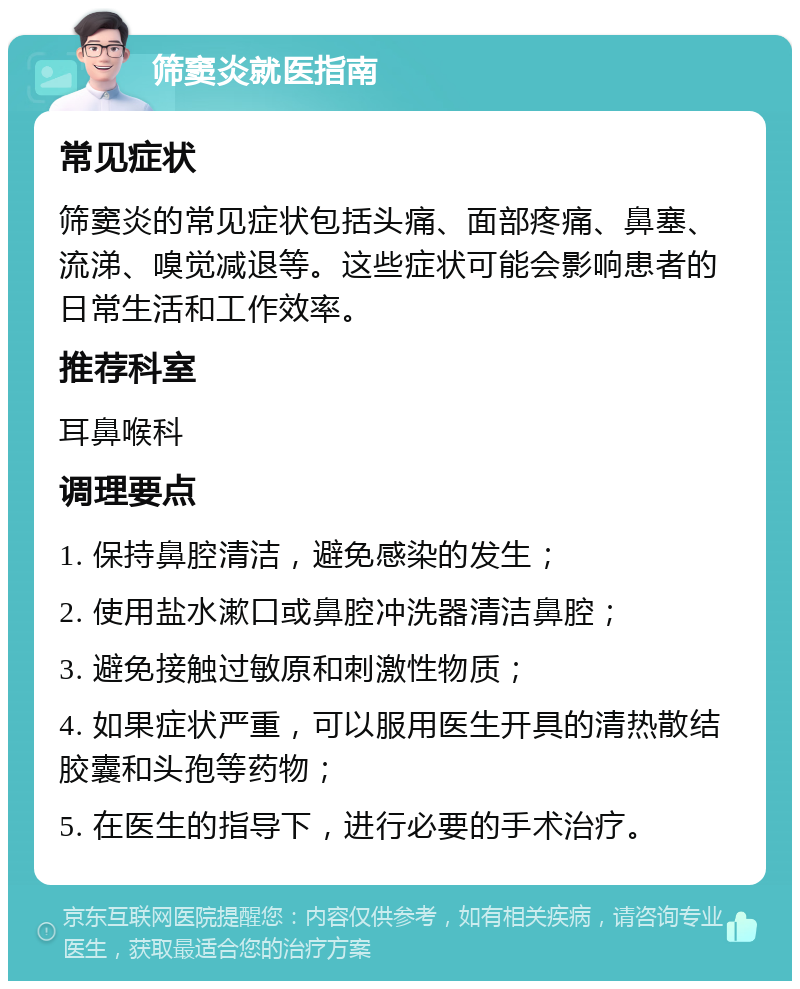 筛窦炎就医指南 常见症状 筛窦炎的常见症状包括头痛、面部疼痛、鼻塞、流涕、嗅觉减退等。这些症状可能会影响患者的日常生活和工作效率。 推荐科室 耳鼻喉科 调理要点 1. 保持鼻腔清洁，避免感染的发生； 2. 使用盐水漱口或鼻腔冲洗器清洁鼻腔； 3. 避免接触过敏原和刺激性物质； 4. 如果症状严重，可以服用医生开具的清热散结胶囊和头孢等药物； 5. 在医生的指导下，进行必要的手术治疗。