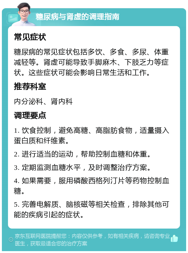 糖尿病与肾虚的调理指南 常见症状 糖尿病的常见症状包括多饮、多食、多尿、体重减轻等。肾虚可能导致手脚麻木、下肢乏力等症状。这些症状可能会影响日常生活和工作。 推荐科室 内分泌科、肾内科 调理要点 1. 饮食控制，避免高糖、高脂肪食物，适量摄入蛋白质和纤维素。 2. 进行适当的运动，帮助控制血糖和体重。 3. 定期监测血糖水平，及时调整治疗方案。 4. 如果需要，服用磷酸西格列汀片等药物控制血糖。 5. 完善电解质、脑核磁等相关检查，排除其他可能的疾病引起的症状。