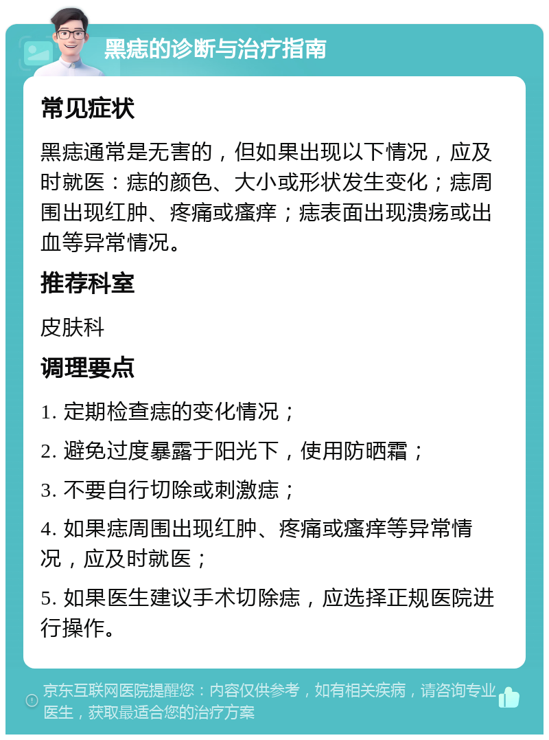 黑痣的诊断与治疗指南 常见症状 黑痣通常是无害的，但如果出现以下情况，应及时就医：痣的颜色、大小或形状发生变化；痣周围出现红肿、疼痛或瘙痒；痣表面出现溃疡或出血等异常情况。 推荐科室 皮肤科 调理要点 1. 定期检查痣的变化情况； 2. 避免过度暴露于阳光下，使用防晒霜； 3. 不要自行切除或刺激痣； 4. 如果痣周围出现红肿、疼痛或瘙痒等异常情况，应及时就医； 5. 如果医生建议手术切除痣，应选择正规医院进行操作。