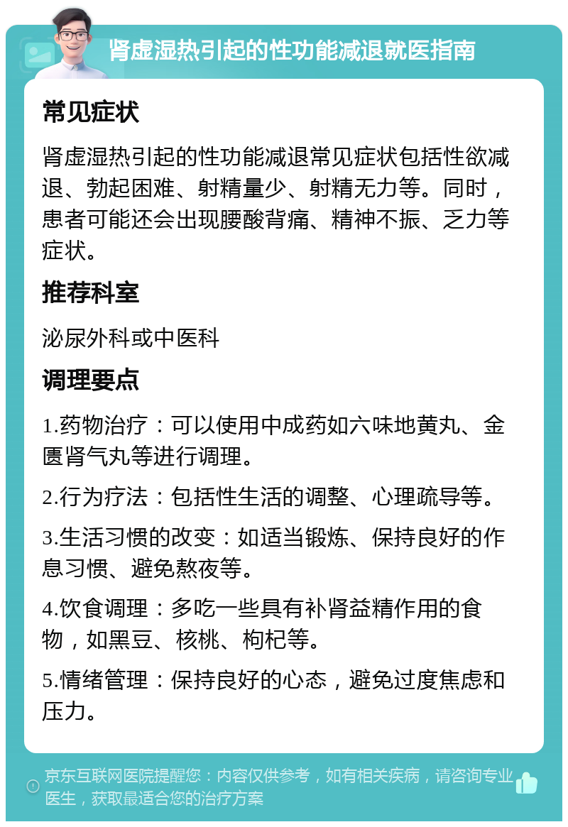 肾虚湿热引起的性功能减退就医指南 常见症状 肾虚湿热引起的性功能减退常见症状包括性欲减退、勃起困难、射精量少、射精无力等。同时，患者可能还会出现腰酸背痛、精神不振、乏力等症状。 推荐科室 泌尿外科或中医科 调理要点 1.药物治疗：可以使用中成药如六味地黄丸、金匮肾气丸等进行调理。 2.行为疗法：包括性生活的调整、心理疏导等。 3.生活习惯的改变：如适当锻炼、保持良好的作息习惯、避免熬夜等。 4.饮食调理：多吃一些具有补肾益精作用的食物，如黑豆、核桃、枸杞等。 5.情绪管理：保持良好的心态，避免过度焦虑和压力。