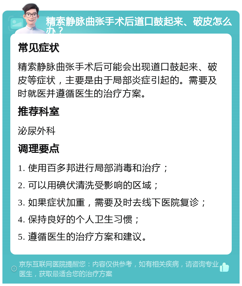 精索静脉曲张手术后道口鼓起来、破皮怎么办？ 常见症状 精索静脉曲张手术后可能会出现道口鼓起来、破皮等症状，主要是由于局部炎症引起的。需要及时就医并遵循医生的治疗方案。 推荐科室 泌尿外科 调理要点 1. 使用百多邦进行局部消毒和治疗； 2. 可以用碘伏清洗受影响的区域； 3. 如果症状加重，需要及时去线下医院复诊； 4. 保持良好的个人卫生习惯； 5. 遵循医生的治疗方案和建议。