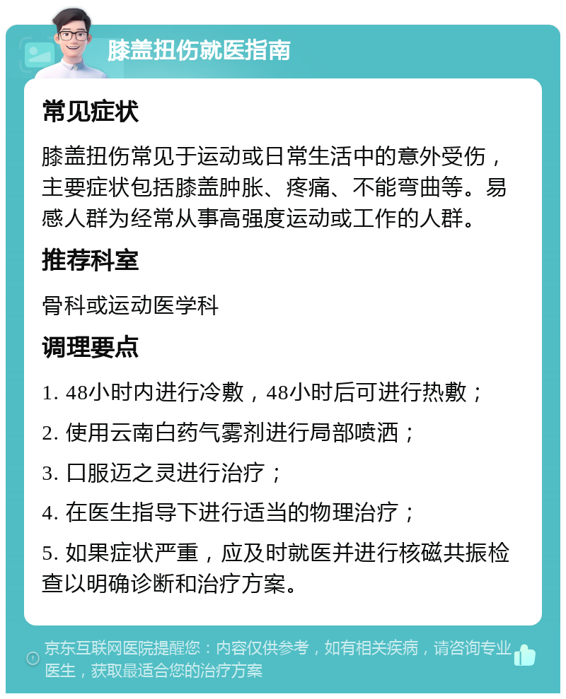 膝盖扭伤就医指南 常见症状 膝盖扭伤常见于运动或日常生活中的意外受伤，主要症状包括膝盖肿胀、疼痛、不能弯曲等。易感人群为经常从事高强度运动或工作的人群。 推荐科室 骨科或运动医学科 调理要点 1. 48小时内进行冷敷，48小时后可进行热敷； 2. 使用云南白药气雾剂进行局部喷洒； 3. 口服迈之灵进行治疗； 4. 在医生指导下进行适当的物理治疗； 5. 如果症状严重，应及时就医并进行核磁共振检查以明确诊断和治疗方案。