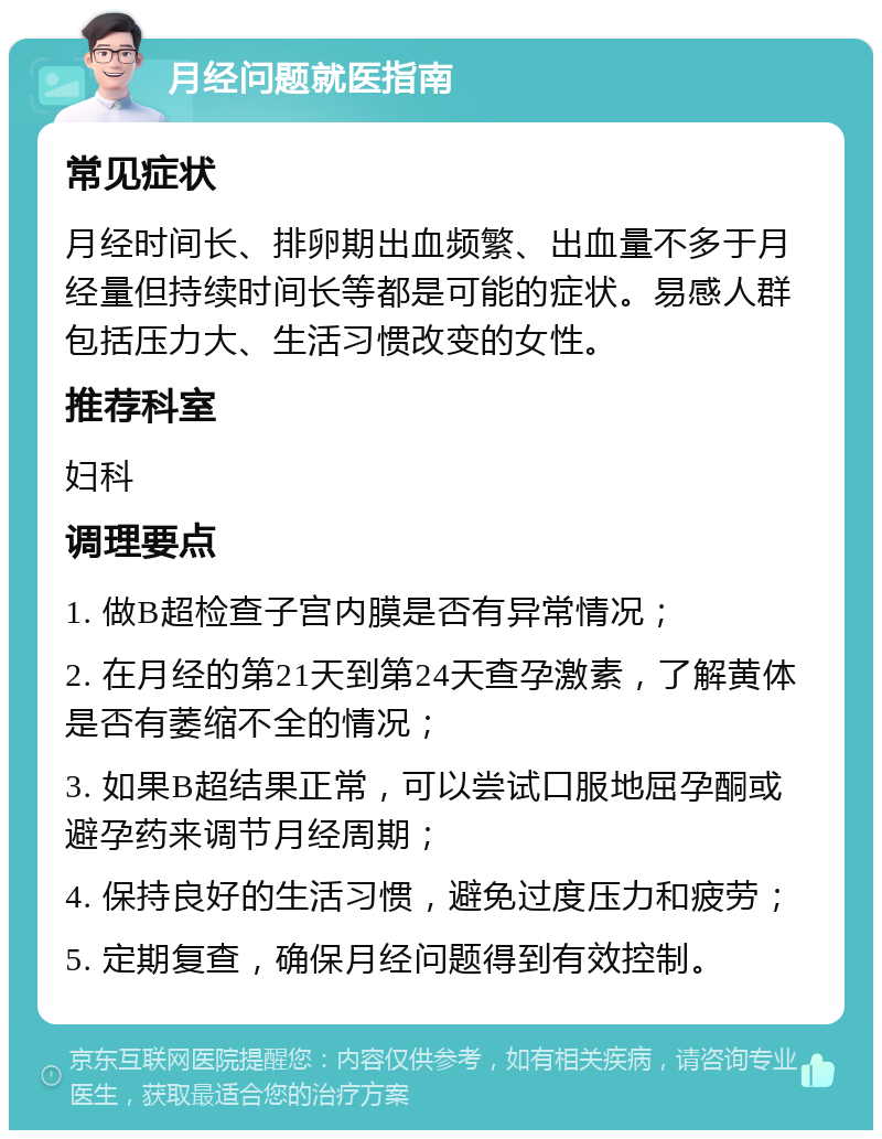 月经问题就医指南 常见症状 月经时间长、排卵期出血频繁、出血量不多于月经量但持续时间长等都是可能的症状。易感人群包括压力大、生活习惯改变的女性。 推荐科室 妇科 调理要点 1. 做B超检查子宫内膜是否有异常情况； 2. 在月经的第21天到第24天查孕激素，了解黄体是否有萎缩不全的情况； 3. 如果B超结果正常，可以尝试口服地屈孕酮或避孕药来调节月经周期； 4. 保持良好的生活习惯，避免过度压力和疲劳； 5. 定期复查，确保月经问题得到有效控制。