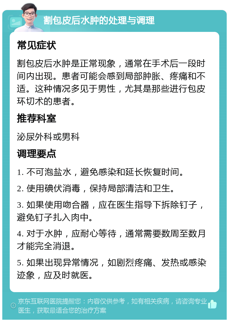 割包皮后水肿的处理与调理 常见症状 割包皮后水肿是正常现象，通常在手术后一段时间内出现。患者可能会感到局部肿胀、疼痛和不适。这种情况多见于男性，尤其是那些进行包皮环切术的患者。 推荐科室 泌尿外科或男科 调理要点 1. 不可泡盐水，避免感染和延长恢复时间。 2. 使用碘伏消毒，保持局部清洁和卫生。 3. 如果使用吻合器，应在医生指导下拆除钉子，避免钉子扎入肉中。 4. 对于水肿，应耐心等待，通常需要数周至数月才能完全消退。 5. 如果出现异常情况，如剧烈疼痛、发热或感染迹象，应及时就医。