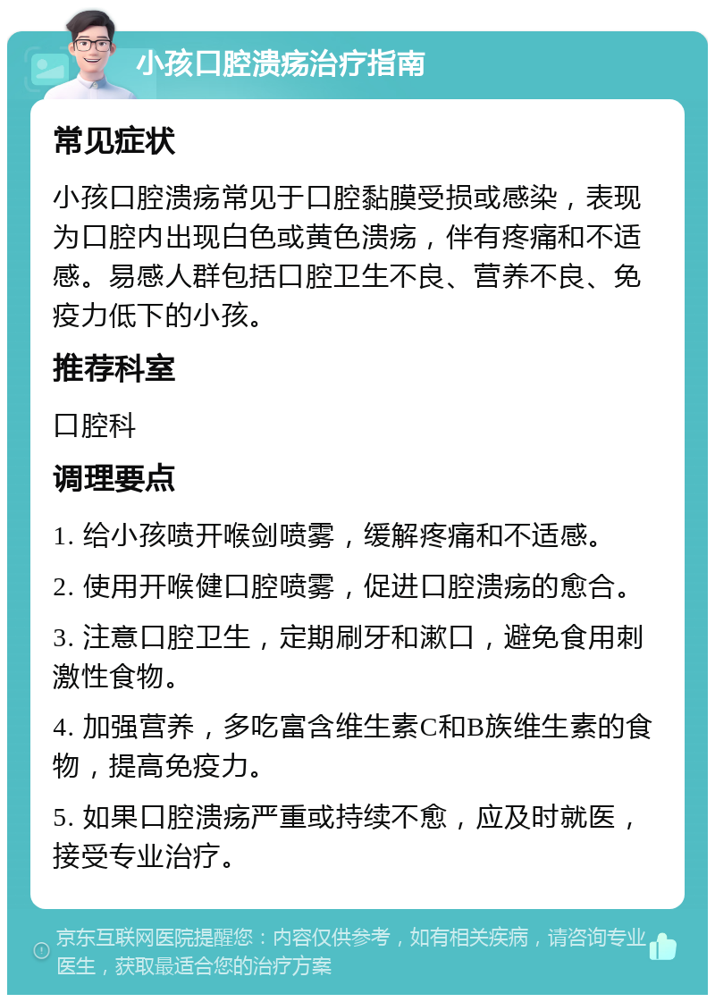 小孩口腔溃疡治疗指南 常见症状 小孩口腔溃疡常见于口腔黏膜受损或感染，表现为口腔内出现白色或黄色溃疡，伴有疼痛和不适感。易感人群包括口腔卫生不良、营养不良、免疫力低下的小孩。 推荐科室 口腔科 调理要点 1. 给小孩喷开喉剑喷雾，缓解疼痛和不适感。 2. 使用开喉健口腔喷雾，促进口腔溃疡的愈合。 3. 注意口腔卫生，定期刷牙和漱口，避免食用刺激性食物。 4. 加强营养，多吃富含维生素C和B族维生素的食物，提高免疫力。 5. 如果口腔溃疡严重或持续不愈，应及时就医，接受专业治疗。