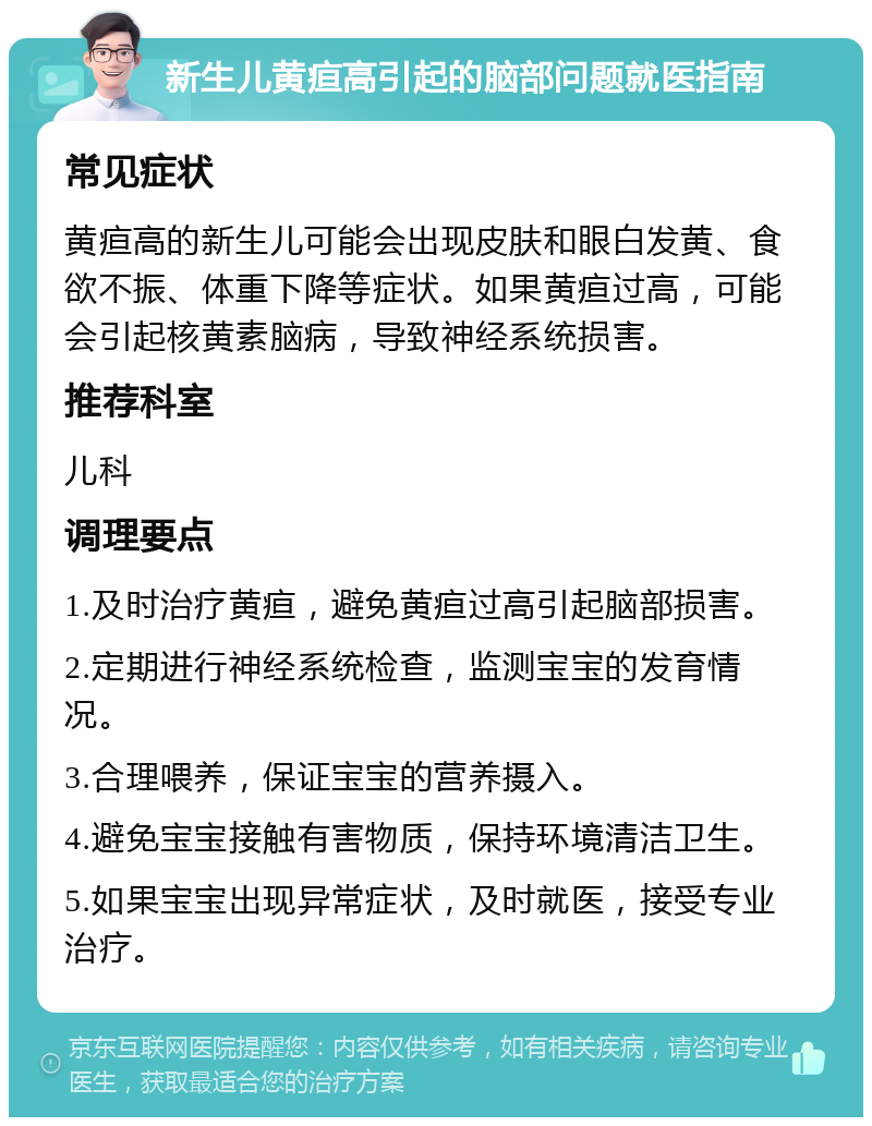 新生儿黄疸高引起的脑部问题就医指南 常见症状 黄疸高的新生儿可能会出现皮肤和眼白发黄、食欲不振、体重下降等症状。如果黄疸过高，可能会引起核黄素脑病，导致神经系统损害。 推荐科室 儿科 调理要点 1.及时治疗黄疸，避免黄疸过高引起脑部损害。 2.定期进行神经系统检查，监测宝宝的发育情况。 3.合理喂养，保证宝宝的营养摄入。 4.避免宝宝接触有害物质，保持环境清洁卫生。 5.如果宝宝出现异常症状，及时就医，接受专业治疗。