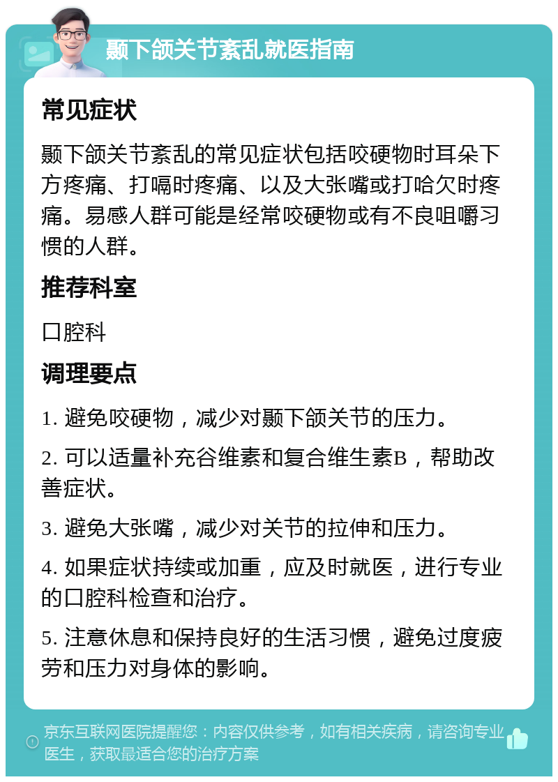 颞下颌关节紊乱就医指南 常见症状 颞下颌关节紊乱的常见症状包括咬硬物时耳朵下方疼痛、打嗝时疼痛、以及大张嘴或打哈欠时疼痛。易感人群可能是经常咬硬物或有不良咀嚼习惯的人群。 推荐科室 口腔科 调理要点 1. 避免咬硬物，减少对颞下颌关节的压力。 2. 可以适量补充谷维素和复合维生素B，帮助改善症状。 3. 避免大张嘴，减少对关节的拉伸和压力。 4. 如果症状持续或加重，应及时就医，进行专业的口腔科检查和治疗。 5. 注意休息和保持良好的生活习惯，避免过度疲劳和压力对身体的影响。