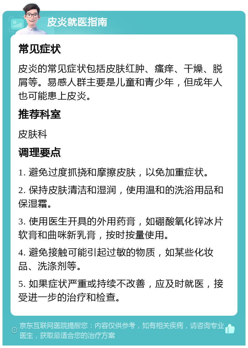 皮炎就医指南 常见症状 皮炎的常见症状包括皮肤红肿、瘙痒、干燥、脱屑等。易感人群主要是儿童和青少年，但成年人也可能患上皮炎。 推荐科室 皮肤科 调理要点 1. 避免过度抓挠和摩擦皮肤，以免加重症状。 2. 保持皮肤清洁和湿润，使用温和的洗浴用品和保湿霜。 3. 使用医生开具的外用药膏，如硼酸氧化锌冰片软膏和曲咪新乳膏，按时按量使用。 4. 避免接触可能引起过敏的物质，如某些化妆品、洗涤剂等。 5. 如果症状严重或持续不改善，应及时就医，接受进一步的治疗和检查。