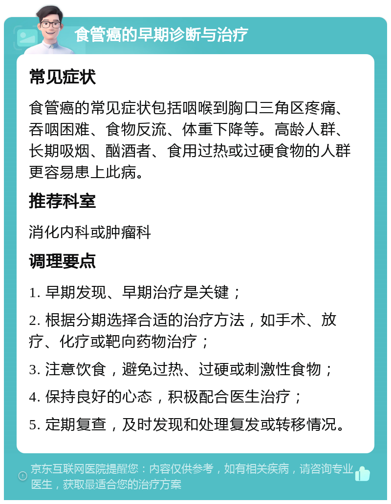 食管癌的早期诊断与治疗 常见症状 食管癌的常见症状包括咽喉到胸口三角区疼痛、吞咽困难、食物反流、体重下降等。高龄人群、长期吸烟、酗酒者、食用过热或过硬食物的人群更容易患上此病。 推荐科室 消化内科或肿瘤科 调理要点 1. 早期发现、早期治疗是关键； 2. 根据分期选择合适的治疗方法，如手术、放疗、化疗或靶向药物治疗； 3. 注意饮食，避免过热、过硬或刺激性食物； 4. 保持良好的心态，积极配合医生治疗； 5. 定期复查，及时发现和处理复发或转移情况。