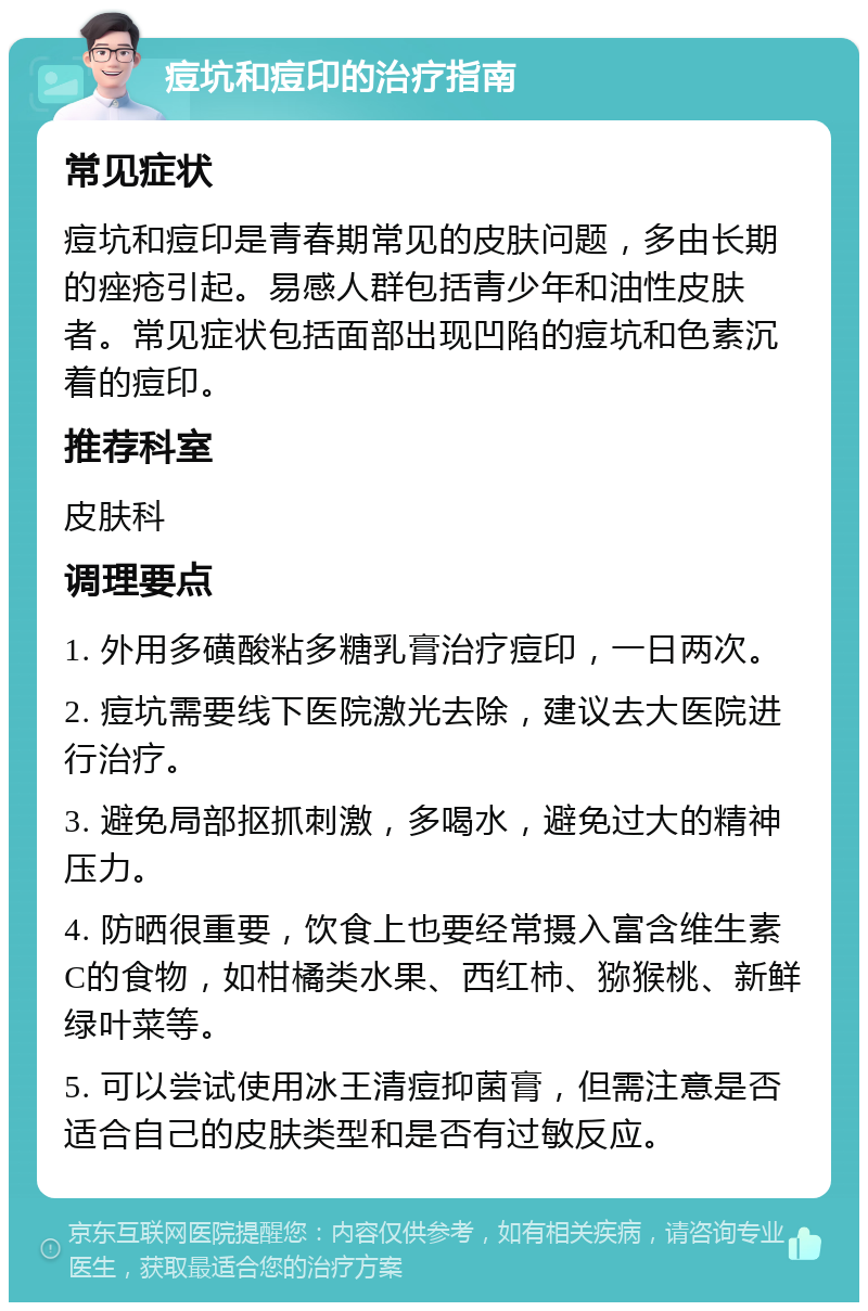 痘坑和痘印的治疗指南 常见症状 痘坑和痘印是青春期常见的皮肤问题，多由长期的痤疮引起。易感人群包括青少年和油性皮肤者。常见症状包括面部出现凹陷的痘坑和色素沉着的痘印。 推荐科室 皮肤科 调理要点 1. 外用多磺酸粘多糖乳膏治疗痘印，一日两次。 2. 痘坑需要线下医院激光去除，建议去大医院进行治疗。 3. 避免局部抠抓刺激，多喝水，避免过大的精神压力。 4. 防晒很重要，饮食上也要经常摄入富含维生素C的食物，如柑橘类水果、西红柿、猕猴桃、新鲜绿叶菜等。 5. 可以尝试使用冰王清痘抑菌膏，但需注意是否适合自己的皮肤类型和是否有过敏反应。