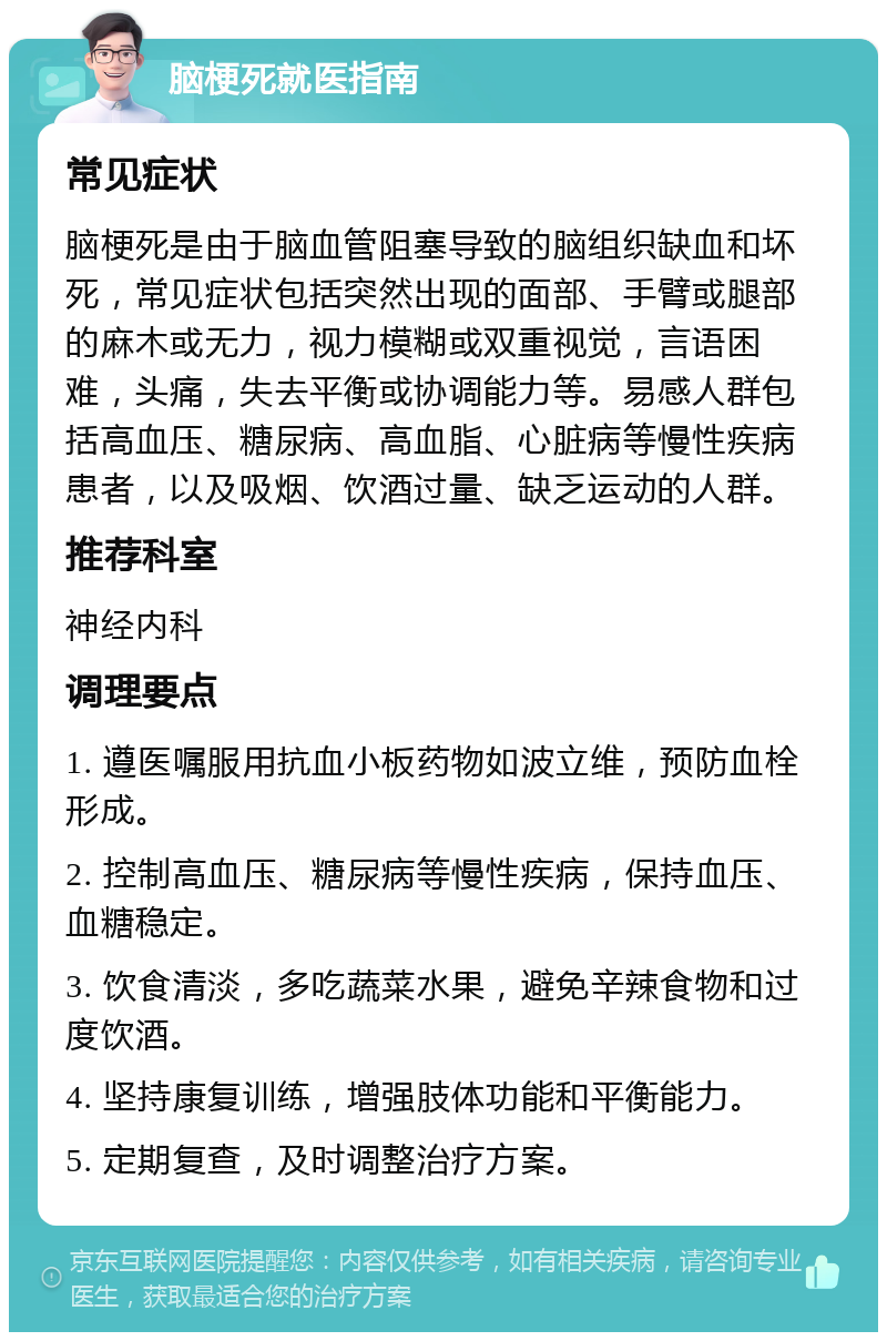 脑梗死就医指南 常见症状 脑梗死是由于脑血管阻塞导致的脑组织缺血和坏死，常见症状包括突然出现的面部、手臂或腿部的麻木或无力，视力模糊或双重视觉，言语困难，头痛，失去平衡或协调能力等。易感人群包括高血压、糖尿病、高血脂、心脏病等慢性疾病患者，以及吸烟、饮酒过量、缺乏运动的人群。 推荐科室 神经内科 调理要点 1. 遵医嘱服用抗血小板药物如波立维，预防血栓形成。 2. 控制高血压、糖尿病等慢性疾病，保持血压、血糖稳定。 3. 饮食清淡，多吃蔬菜水果，避免辛辣食物和过度饮酒。 4. 坚持康复训练，增强肢体功能和平衡能力。 5. 定期复查，及时调整治疗方案。