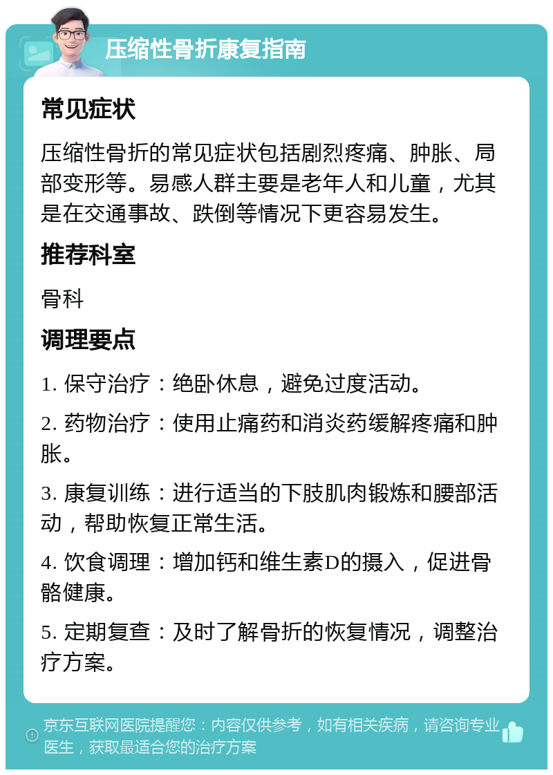 压缩性骨折康复指南 常见症状 压缩性骨折的常见症状包括剧烈疼痛、肿胀、局部变形等。易感人群主要是老年人和儿童，尤其是在交通事故、跌倒等情况下更容易发生。 推荐科室 骨科 调理要点 1. 保守治疗：绝卧休息，避免过度活动。 2. 药物治疗：使用止痛药和消炎药缓解疼痛和肿胀。 3. 康复训练：进行适当的下肢肌肉锻炼和腰部活动，帮助恢复正常生活。 4. 饮食调理：增加钙和维生素D的摄入，促进骨骼健康。 5. 定期复查：及时了解骨折的恢复情况，调整治疗方案。